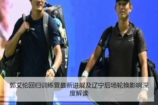 郭艾伦回归训练营最新进展及辽宁后场轮换影响深度解读